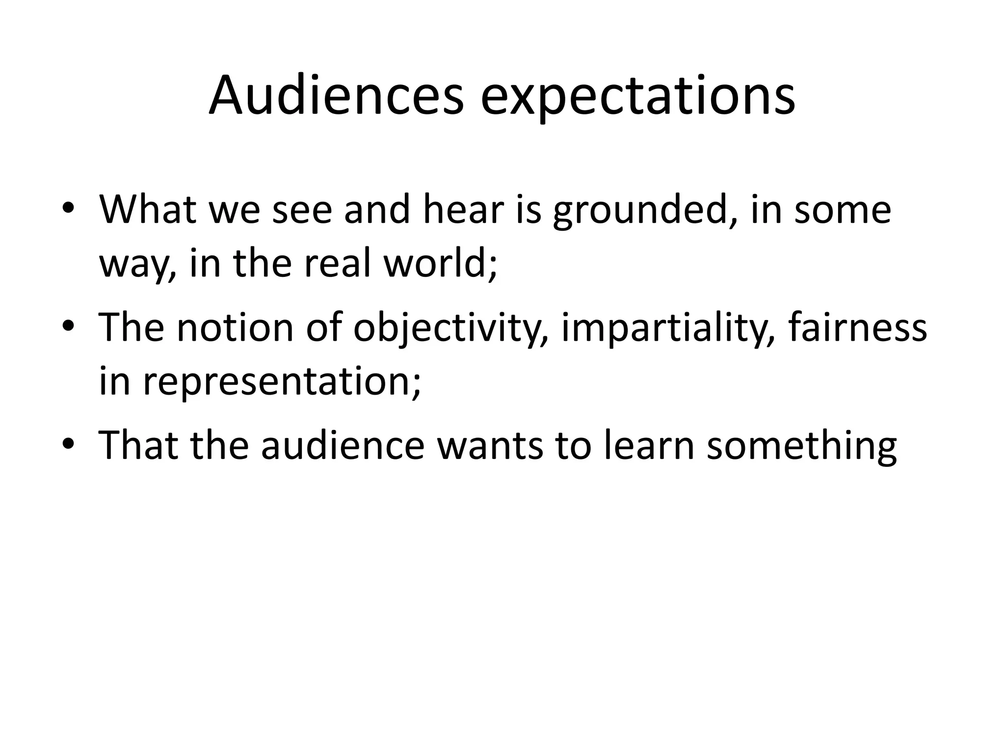 Audiences expectations
• What we see and hear is grounded, in some
way, in the real world;
• The notion of objectivity, impartiality, fairness
in representation;
• That the audience wants to learn something
 