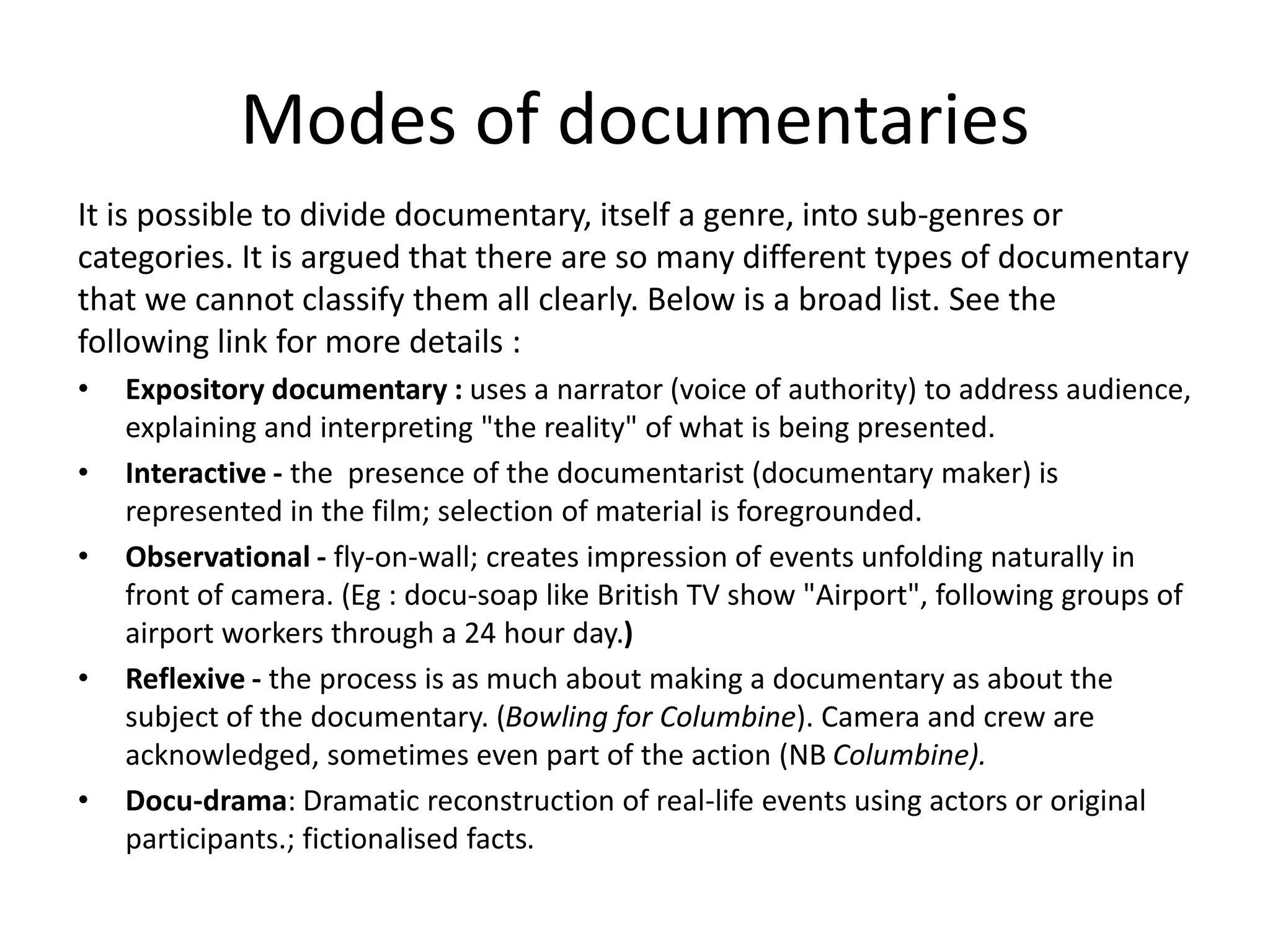 Modes of documentaries
It is possible to divide documentary, itself a genre, into sub-genres or
categories. It is argued that there are so many different types of documentary
that we cannot classify them all clearly. Below is a broad list. See the
following link for more details :
• Expository documentary : uses a narrator (voice of authority) to address audience,
explaining and interpreting "the reality" of what is being presented.
• Interactive - the presence of the documentarist (documentary maker) is
represented in the film; selection of material is foregrounded.
• Observational - fly-on-wall; creates impression of events unfolding naturally in
front of camera. (Eg : docu-soap like British TV show "Airport", following groups of
airport workers through a 24 hour day.)
• Reflexive - the process is as much about making a documentary as about the
subject of the documentary. (Bowling for Columbine). Camera and crew are
acknowledged, sometimes even part of the action (NB Columbine).
• Docu-drama: Dramatic reconstruction of real-life events using actors or original
participants.; fictionalised facts.
 