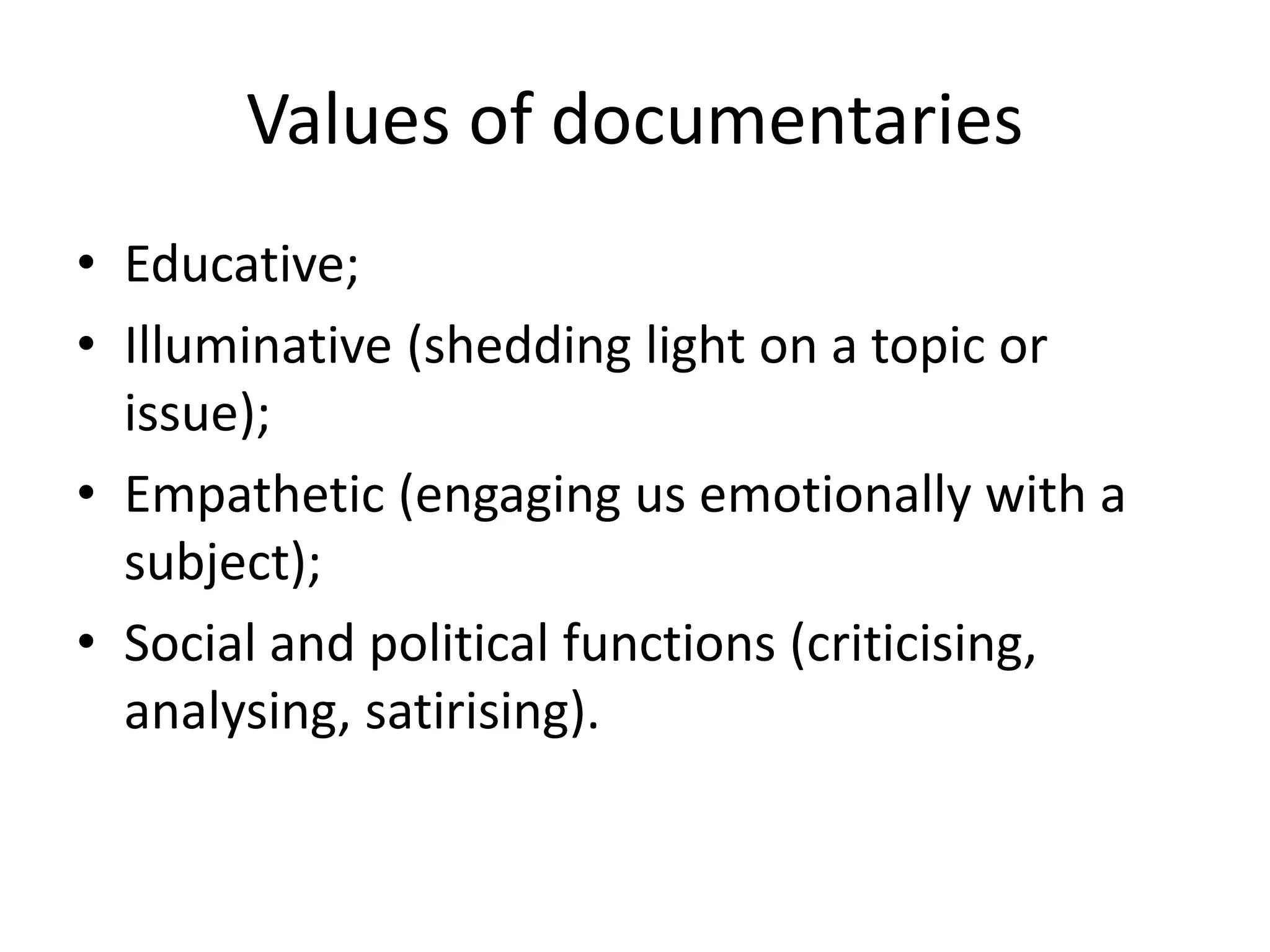Values of documentaries
• Educative;
• Illuminative (shedding light on a topic or
issue);
• Empathetic (engaging us emotionally with a
subject);
• Social and political functions (criticising,
analysing, satirising).
 