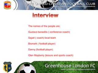 The names of the people are;
Gustavo benedito ( conference coach)
Sajad ( coach) local team
Bismark ( football player)
Danny (football player)
Glen Mayberry (leisure and sports coach)
 