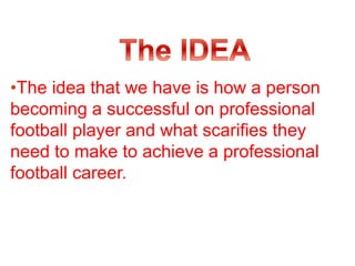 •The idea that we have is how a person
becoming a successful on professional
football player and what scarifies they
need to make to achieve a professional
football career.
 