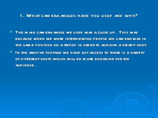 1. What camera angles have you used and why? The main camera angle we used was a close up.  This was because when we were interviewing people we camera was in the same position on a tripod in order to achieve a steady shot.  In the archive footage we have got access to there is a variety of different shots which will be more engaging for the audience. 
