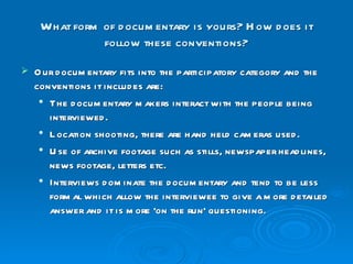 What form of documentary is yours? How does it follow these conventions? Our documentary fits into the participatory category and the conventions it includes are: The documentary makers interact with the people being interviewed. Location shooting, there are hand held cameras used. Use of archive footage such as stills, newspaper headlines, news footage, letters etc. Interviews dominate the documentary and tend to be less formal which allow the interviewee to give a more detailed answer and it is more 'on the run' questioning. 