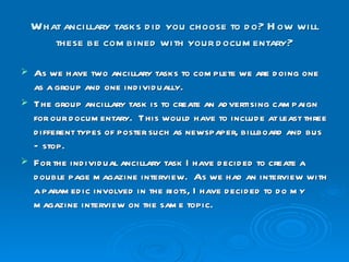 What ancillary tasks did you choose to do? How will these be combined with your documentary? As we have two ancillary tasks to complete we are doing one as a group and one individually. The group ancillary task is to create an advertising campaign for our documentary.  This would have to include at least three different types of poster such as newspaper, billboard and bus – stop. For the individual ancillary task I have decided to create a double page magazine interview.  As we had an interview with a paramedic involved in the riots, I have decided to do my magazine interview on the same topic.  