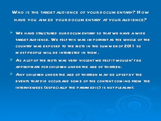 Who is the target audience of your documentary? How have you aimed your documentary at your audience? We have structured our documentary so that we have a wide target audience. We felt this was important as the whole of the country was exposed to the riots in the summer of 2011 so most people will be interested in them. As a lot of the riots was very violent we felt it wouldn’t be appropriate for children under the age of thirteen. Any children under the age of thirteen may be upset by the events that did occur and some of the content coming from the interviewees (especially the paramedic) is not pleasant.  