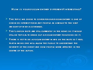 How is your documentary different/ interesting? The topic we chose to cover for our documentary is one of common interest for many people as a result to the vast amount of media coverage. The London riots are still currently in the news so it would still be topical to bring out a documentary focussing on it. There is yet to be a documentary made on the riots so I feel that making one will allow the public to understand the severity of the event and how people were affected in the centre of the action. 
