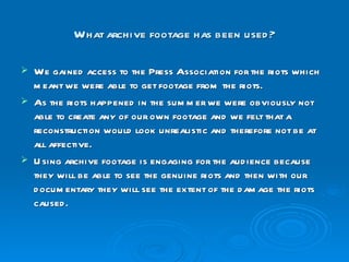 What archive footage has been used? We gained access to the Press Association for the riots which meant we were able to get footage from the riots. As the riots happened in the summer we were obviously not able to create any of our own footage and we felt that a reconstruction would look unrealistic and therefore not be at all affective. Using archive footage is engaging for the audience because they will be able to see the genuine riots and then with our documentary they will see the extent of the damage the riots caused. 