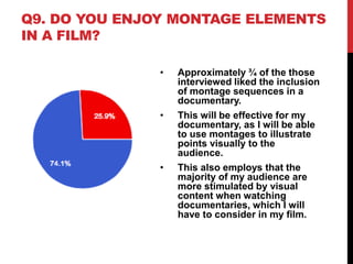 Q9. DO YOU ENJOY MONTAGE ELEMENTS
IN A FILM?
• Approximately ¾ of the those
interviewed liked the inclusion
of montage sequences in a
documentary.
• This will be effective for my
documentary, as I will be able
to use montages to illustrate
points visually to the
audience.
• This also employs that the
majority of my audience are
more stimulated by visual
content when watching
documentaries, which I will
have to consider in my film.
 