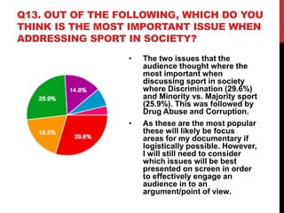 Q13. OUT OF THE FOLLOWING, WHICH DO YOU
THINK IS THE MOST IMPORTANT ISSUE WHEN
ADDRESSING SPORT IN SOCIETY?
• The two issues that the
audience thought where the
most important when
discussing sport in society
where Discrimination (29.6%)
and Minority vs. Majority sport
(25.9%). This was followed by
Drug Abuse and Corruption.
• As these are the most popular
these will likely be focus
areas for my documentary if
logistically possible. However,
I will still need to consider
which issues will be best
presented on screen in order
to effectively engage an
audience in to an
argument/point of view.
 