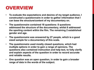 OVERVIEW
• To evaluate the expectations and desires of my target audience, I
constructed a questionnaire in order to gather information that I
can base the structure/content of my documentary on.
• The questionnaire contained 18 questions: 8 questions
addressed the structure of the documentary, whilst 8 addressed
the sporting content within the film. The remaining 2 established
gender and age.
• The questionnaire was answered by 27 people, which is a good
sized sample for a documentary of this scale.
• The questionnaire used mostly closed questions, which had
multiple options in order to gain a range of opinions. The
questions also contained instruction and help text, to fully clarify
and explain aspects of the question in order to record accurate
and reliable results.
• One question was an open question, in order to gain a broader
range of data in the words of the subject.
 