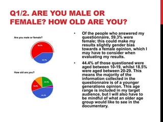Q1/2. ARE YOU MALE OR
FEMALE? HOW OLD ARE YOU?
• Of the people who answered my
questionnaire, 59.3% were
female; this could make my
results slightly gender bias
towards a female opinion, which I
may have to consider when
evaluating my results.
• 44.4% of those questioned were
aged between 10-19, whilst 18.5%
were aged between 20-29. This
means the majority of the
information collected in the
questionnaire is of a younger
generations opinion. This age
range is included in my target
audience, but I will also have to
be mindful of what an older age
group would like to see in the
documentary.
 