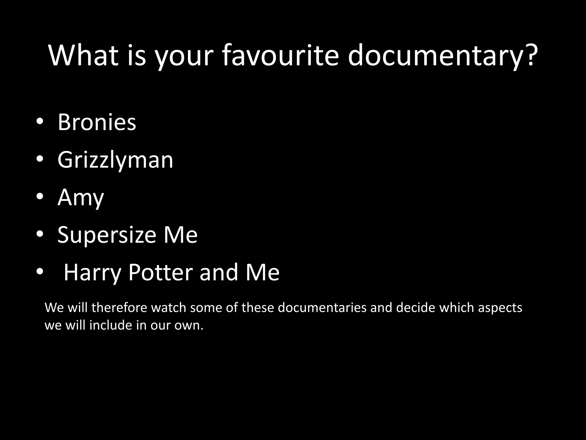 What is your favourite documentary?
• Bronies
• Grizzlyman
• Amy
• Supersize Me
• Harry Potter and Me
We will therefore watch some of these documentaries and decide which aspects
we will include in our own.
 