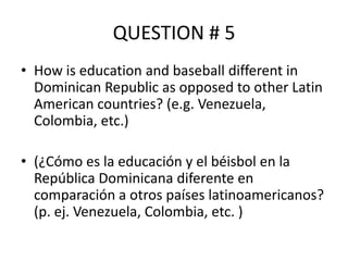 QUESTION # 5
• How is education and baseball different in
Dominican Republic as opposed to other Latin
American countries? (e.g. Venezuela,
Colombia, etc.)
• (¿Cómo es la educación y el béisbol en la
República Dominicana diferente en
comparación a otros países latinoamericanos?
(p. ej. Venezuela, Colombia, etc. )

 