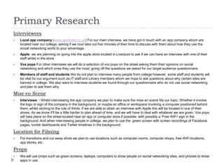Primary Research
Interviewees


Local app company (www.appitized.co.uk) For our main interview, we have got in touch with an app company whom are
located near our college, asking if we coul take out five minutes of their time to discuss with them about how they use the
social networking world to your advantage.



Apple we are planning on going into the apple store located in Liverpool to ask if we can have an interview with one of their
staff whilst in the store.



Vox pops For other interivews we will do a selection of vox pops on the street asking them their opinions on social
networking and which ones they use the most, going off the questions we asked for our target audience questionnaire.



Members of staff and students We do not plan to interview many people from college however, some staff and students will
be vital for our argument such as IT staff and Library members whom we hope to ask questions about why certain sites are
banned in college. We also want to interview students we found through our questionnaire who do not use social networking
and plan to ask them why.

Mise en Scene


Interviews: - Whilst interviewing the app company we plan to make sure the mise en scene fits our topic. Whether it involve
the logo or sign of the company in the background, or maybe an office or workspace involving a computer positioned behind
them, whilst sticking to the rule of thirds. If we are able to attain an interview with Apple this will be located in one of their
stores. As we know it'll be a little harder to plan ahead of time, and we will have to deal with whatever we are given. Vox pops
will take place on the street located near an app or computer store if possible, with possibly a ‘Free WiFi' sign in the
background. And when interviewing people in college, we plan to use the green screen with screen recordings of Facebook
pages, tumblr dashboards and Twitter timelines in the background.

Location for Filming


For transitions and cut away shots we plan to use locations such as computer rooms, computer shops, free WiFi locations,
app stores, etc.

Props


We will use props such as green screens, laptops, computers to show people on social networking sites, and phones to show
apps in use.

 