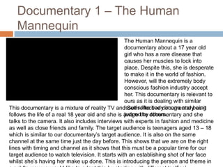 Documentary 1 – The Human 
Mannequin 
The Human Mannequin is a 
documentary about a 17 year old 
girl who has a rare disease that 
causes her muscles to lock into 
place. Despite this, she is desperate 
to make it in the world of fashion. 
However, will the extremely body 
conscious fashion industry accept 
her. This documentary is relevant to 
ours as it is dealing with similar 
issues like body image and being 
judged by others. 
This documentary is a mixture of reality TV and Self reflective documentary as it 
follows the life of a real 18 year old and she is aware the documentary and she 
talks to the camera. It also includes interviews with experts in fashion and medicine 
as well as close friends and family. The target audience is teenagers aged 13 – 18 
which is similar to our documentary’s target audience. It is also on the same 
channel at the same time just the day before. This shows that we are on the right 
lines with timing and channel as it shows that this must be a popular time for our 
target audience to watch television. It starts with an establishing shot of her face 
whilst she’s having her make up done. This is introducing the person and theme in 
a subtle way.we would like to adapt this by starting with different ‘selfies’. 
 