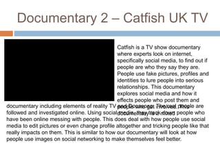 Documentary 2 – Catfish UK TV 
Catfish is a TV show documentary 
where experts look on internet, 
specifically social media, to find out if 
people are who they say they are. 
People use fake pictures, profiles and 
identities to lure people into serious 
relationships. This documentary 
explores social media and how it 
effects people who post them and 
people who get involved. This 
documentary is a mixed 
documentary including elements of reality TV and Docusoap. The real people are 
followed and investigated online. Using social media, they track down people who 
have been online messing with people. This does deal with how people use social 
media to edit pictures or even change profile altogether and tricking people like that 
really impacts on them. This is similar to how our documentary will look at how 
people use images on social networking to make themselves feel better. 
 