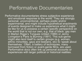 Performative Documentaries
Performative documentaries stress subjective experience
and emotional response to the world. They are strongly
personal, unconventional, perhaps poetic and/or
experimental, and might include hypothetical enactments
of events designed to make us experience what it might
be like for us to possess a certain specific perspective on
the world that is not our own, e.g. that of black, gay men
in Marlon Riggs’s Tongues Untied (1989) or Jenny
Livingston’s Paris Is Burning (1991). This sub-genre
might also lend itself to certain groups (e.g. women,
ethnic minorities, gays and lesbians, etc) to ‘speak about
themselves.’ Often, a battery of techniques, many
borrowed from fiction or avant-garde films, are used.
Performative docs often link up personal accounts or
experiences with larger political or historical realities.
 