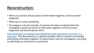 Reconstruction:
• When you connect and put pieces of information together, to find out what
happened.
• When you re-create something.
• This happens a lot, for example: if someone has been murdered, then the
investigators would out pieces of information together, to find out what
happened, and why the person did it.
http://www.bbc.co.uk/iplayer/episode/b03ytvjz/life-and-death-row-series-1-1-
execution - This documentary, is a perfect example, when it comes to connecting
and putting information together. It clearly shows, how the investigators, are trying
to add things up, and come to a conclusion.
 
