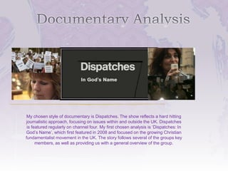 My chosen style of documentary is Dispatches. The show reflects a hard hitting
journalistic approach, focusing on issues within and outside the UK. Dispatches
 is featured regularly on channel four. My first chosen analysis is ‘Dispatches: In
God’s Name’, which first featured in 2008 and focused on the growing Christian
fundamentalist movement in the UK. The story follows several of the groups key
      members, as well as providing us with a general overview of the group.
 