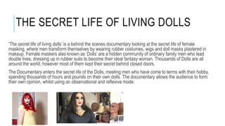 THE SECRET LIFE OF LIVING DOLLS 
‘The secret life of living dolls’ is a behind the scenes documentary looking at the secret life of female 
masking, where men transform themselves by wearing rubber costumes, wigs and doll masks plastered in 
makeup. Female maskers also known as ‘Dolls’ are a hidden community of ordinary family men who lead 
double lives, dressing up in rubber suits to become their ideal fantasy woman. Thousands of Dolls are all 
around the world, however most of them kept their secret behind closed doors. 
The Documentary enters the secret life of the Dolls, meeting men who have come to terms with their hobby, 
spending thousands of hours and pounds on their own dolls. The documentary allows the audience to form 
their own opinion, whilst using an observational and reflexive mode. 
 