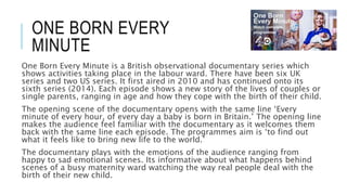 ONE BORN EVERY 
MINUTE 
One Born Every Minute is a British observational documentary series which 
shows activities taking place in the labour ward. There have been six UK 
series and two US series. It first aired in 2010 and has continued onto its 
sixth series (2014). Each episode shows a new story of the lives of couples or 
single parents, ranging in age and how they cope with the birth of their child. 
The opening scene of the documentary opens with the same line ‘Every 
minute of every hour, of every day a baby is born in Britain.’ The opening line 
makes the audience feel familiar with the documentary as it welcomes them 
back with the same line each episode. The programmes aim is ‘to find out 
what it feels like to bring new life to the world.’ 
The documentary plays with the emotions of the audience ranging from 
happy to sad emotional scenes. Its informative about what happens behind 
scenes of a busy maternity ward watching the way real people deal with the 
birth of their new child. 
 