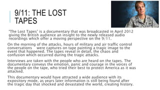 9/11: THE LOST 
TAPES 
‘The Lost Tapes’ is a documentary that was broadcasted in April 2012 
giving the British audience an insight to the newly released audio 
recordings which offer a moving perspective on the 9/11. 
On the morning of the attacks, hours of military and air traffic control 
conversations were captures on tape painting a tragic image to the 
event that happened. The tapes reveal in detail, the chaos and 
confusion which occurred during the tragic attacks. 
Interviews are taken with the people who are heard on the tapes. The 
documentary conveys the emotion, panic and courage in the voices of 
the people on the tape, who tried their best to protect America as it was 
attacked. 
This documentary would have attracted a wide audience with its 
expository mode, as years later information is still being found after 
the tragic day that shocked and devastated the world, creating history. 
 