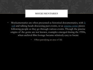 • Mockumentaries are often presented as historical documentaries, with b
roll and talking heads discussing past events, or as cinéma vérité pieces
following people as they go through various events. Though the precise
origins of the genre are not known, examples emerged during the 1950s,
when archival film footage became relatively easy to locate
• Often parodying an area of life
MOCKUMENTARIES
 