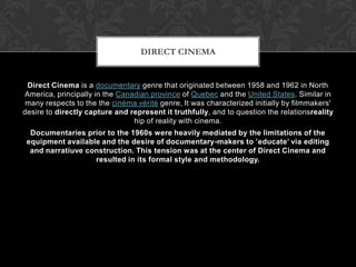 Direct Cinema is a documentary genre that originated between 1958 and 1962 in North
America, principally in the Canadian province of Quebec and the United States. Similar in
many respects to the the cinéma vérité genre, It was characterized initially by filmmakers'
desire to directly capture and represent it truthfully, and to question the relationsreality
hip of reality with cinema.
Documentaries prior to the 1960s were heavily mediated by the limitations of the
equipment available and the desire of documentary-makers to ’educate’ via editing
and narratiuve construction. This tension was at the center of Direct Cinema and
resulted in its formal style and methodology.
DIRECT CINEMA
 