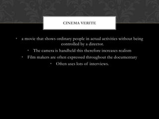 • a movie that shows ordinary people in actual activities without being
controlled by a director.
• The camera is handheld this therefore increases realism
• Film makers are often expressed throughout the documentary
• Often uses lots of interviews.
CINEMA VERITE
 