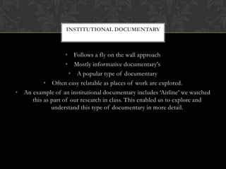 • Follows a fly on the wall approach
• Mostly informative documentary's
• A popular type of documentary
• Often easy relatable as places of work are explored.
• An example of an institutional documentary includes ‘Airline’ we watched
this as part of our research in class. This enabled us to explore and
understand this type of documentary in more detail.
INSTITUTIONAL DOCUMENTARY
 