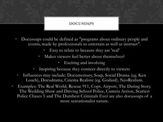 • Docusoaps could be defined as "programs about ordinary people and
events, made by professionals to entertain as well as instruct".
• Easy to relate to because they are 'real'
• Makes viewers feel better about themselves?
• Exciting and involving
• Inspiring because they connect directly to viewers
• Influences may include: Documentary, Soap, Social Drama (eg. Ken
Loach), Docudrama, Cinema Realiste (eg. Godard), NeoRealism.
• Examples: The Real World, Rescue 911, Cops, Airport, The Dating Story.
The Wedding Show and Driving School Police, Camera Action, Scariest
Police Chases 5 and The Dumbest Criminals Ever are also docusoaps of a
more sensationalist nature.
DOCUSOAPS
 