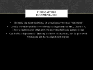 • Probably the most traditional of documentary formats ‘panorama’
• Usually shown by public service broadcasting channels: BBC, Channel 4.
These documentaries often explore: current affairs and current issues
• Can be biased/polemical- drawing attention to situations, can be perceived
wrong and can have a significant impact.
PUBLIC AFFAIRS
DOCUMENTARIES
 