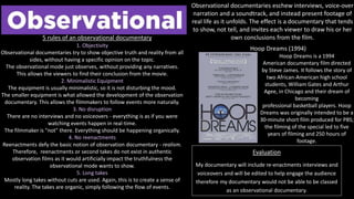 Evaluation
My documentary will include re-enactments interviews and
voiceovers and will be edited to help engage the audience
therefore my documentary would not be able to be classed
as an observational documentary.
Observational documentaries eschew interviews, voice-over
narration and a soundtrack, and instead present footage of
real life as it unfolds. The effect is a documentary that tends
to show, not tell, and invites each viewer to draw his or her
own conclusions from the film.
1. Objectivity
Observational documentaries try to show objective truth and reality from all
sides, without having a specific opinion on the topic.
The observational mode just observes, without providing any narratives.
This allows the viewers to find their conclusion from the movie.
2. Minimalistic Equipment
The equipment is usually minimalistic, so it is not disturbing the mood.
The smaller equipment is what allowed the development of the observation
documentary. This allows the filmmakers to follow events more naturally.
3. No disruption
There are no interviews and no voiceovers - everything is as if you were
watching events happen in real-time.
The filmmaker is "not" there. Everything should be happening organically.
4. No reenactments
Reenactments defy the basic notion of observation documentary - realism.
Therefore, reenactments or second takes do not exist in authentic
observation films as it would artificially impact the truthfulness the
observational mode wants to show.
5. Long takes
Mostly long takes without cuts are used. Again, this is to create a sense of
reality. The takes are organic, simply following the flow of events.
5 rules of an observational documentary
Hoop Dreams (1994)
Hoop Dreams is a 1994
American documentary film directed
by Steve James. It follows the story of
two African-American high school
students, William Gates and Arthur
Agee, in Chicago and their dream of
becoming
professional basketball players. Hoop
Dreams was originally intended to be a
30-minute short film produced for PBS;
the filming of the special led to five
years of filming and 250 hours of
footage.
 