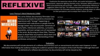 Emphasizes the expressive nature of film, anti-realist techniques e.g.,
reenactments, expressive lighting, dramatic music; Voiceover (When present) is
likely to be questioning and uncertain – rather than authoritative; Reliance on
suggestion rather than fact. The reflexive documentary mode focuses on the
relationship between the filmmaker and the audience, pushing viewers to reflect
on their perceptions and re-analyse their notions of truth.
Evaluation
My documentary will include elements of a reflexive documentary such as reenactments and voice overs however is more
informative than making the audience making the audience question their perception of the truth therefore although there will
be elements of a reflexive documentary my documentary will not be classed as this.
Louis Theroux’s Weird Weekends (1998)
This series follows documentary filmmaker Louis
Theroux as he travels the world to chronicle his
experiences with “strange” happenings or
interactions with subcultures or people that the
average viewer may not encounter. Extremists of
many faiths, infomercial celebrities, survivalists,
separatists, and even swingers are all represented
in the series. By focusing on these folks, Theroux
hopes to dispel false assumptions about them and
provide a more nuanced understanding of their
worldviews and practices.
Louis Theroux
is a common
face in
documentaries
on the BBC
with a whole
section of 78
documentaries
dedicated to
his work.
 
