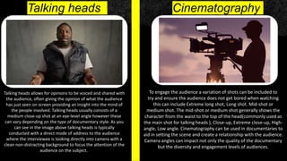 Talking heads
Talking heads allows for opinions to be voiced and shared with
the audience, often giving the opinion of what the audience
has just seen on screen providing an insight into the mind of
the people involved. Talking heads usually consists of a
medium close-up shot at an eye-level angle however these
can vary depending on the type of documentary style. As you
can see in the image above talking heads is typically
conducted with a direct mode of address to the audience
where the interviewee is looking directly into camera with a
clean non-distracting background to focus the attention of the
audience on the subject.
To engage the audience a variation of shots can be included to
try and ensure the audience does not get bored when watching
this can include Extreme long shot, Long shot. Mid-shot or
medium shot. The mid-shot or medium shot generally shows the
character from the waist to the top of the head(commonly used as
the main shot for talking heads ), Close-up, Extreme close-up, High-
angle, Low angle. Cinematography can be used in documentaries to
aid in setting the scene and create a relationship with the audience.
Camera angles can impact not only the quality of the documentary
but the diversity and engagement levels of audiences.
Cinematography
 
