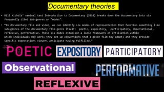 Documentary theories
• Bill Nichols’ seminal text Introduction to Documentary (2010) breaks down the documentary into six
frequently cited sub-genres or "modes".
• “In documentary film and video, we can identify six modes of representation that function something like
sub-genres of the documentary film genre itself: poetic, expository, participatory, observational,
reflexive, performative. These six modes establish a loose framework of affiliation within
which individuals may work; they set up conventions that a given film may adopt; and they provide
specific expectations viewers anticipate having fulfilled.”
 