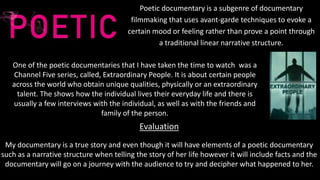 Poetic documentary is a subgenre of documentary
filmmaking that uses avant-garde techniques to evoke a
certain mood or feeling rather than prove a point through
a traditional linear narrative structure.
One of the poetic documentaries that I have taken the time to watch was a
Channel Five series, called, Extraordinary People. It is about certain people
across the world who obtain unique qualities, physically or an extraordinary
talent. The shows how the individual lives their everyday life and there is
usually a few interviews with the individual, as well as with the friends and
family of the person.
Evaluation
My documentary is a true story and even though it will have elements of a poetic documentary
such as a narrative structure when telling the story of her life however it will include facts and the
documentary will go on a journey with the audience to try and decipher what happened to her.
 