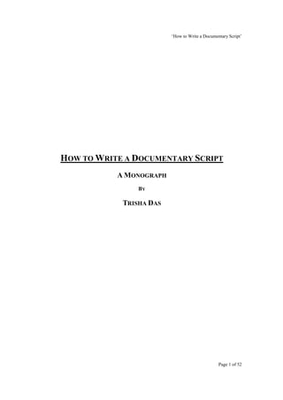 ‘How to Write a Documentary Script’




HOW TO WRITE A DOCUMENTARY SCRIPT
           A MONOGRAPH
                BY

            TRISHA DAS




                                                Page 1 of 52
 