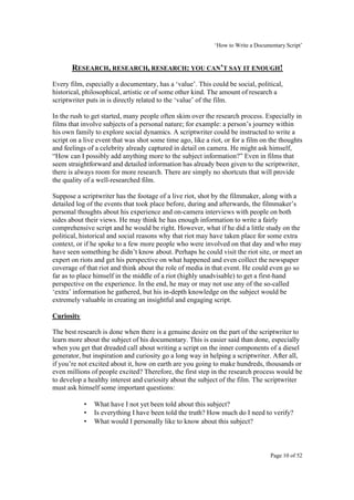‘How to Write a Documentary Script’


       RESEARCH, RESEARCH, RESEARCH: YOU CAN’T SAY IT ENOUGH!
Every film, especially a documentary, has a ‘value’. This could be social, political,
historical, philosophical, artistic or of some other kind. The amount of research a
scriptwriter puts in is directly related to the ‘value’ of the film.

In the rush to get started, many people often skim over the research process. Especially in
films that involve subjects of a personal nature; for example: a person’s journey within
his own family to explore social dynamics. A scriptwriter could be instructed to write a
script on a live event that was shot some time ago, like a riot, or for a film on the thoughts
and feelings of a celebrity already captured in detail on camera. He might ask himself,
“How can I possibly add anything more to the subject information?” Even in films that
seem straightforward and detailed information has already been given to the scriptwriter,
there is always room for more research. There are simply no shortcuts that will provide
the quality of a well-researched film.

Suppose a scriptwriter has the footage of a live riot, shot by the filmmaker, along with a
detailed log of the events that took place before, during and afterwards, the filmmaker’s
personal thoughts about his experience and on-camera interviews with people on both
sides about their views. He may think he has enough information to write a fairly
comprehensive script and he would be right. However, what if he did a little study on the
political, historical and social reasons why that riot may have taken place for some extra
context, or if he spoke to a few more people who were involved on that day and who may
have seen something he didn’t know about. Perhaps he could visit the riot site, or meet an
expert on riots and get his perspective on what happened and even collect the newspaper
coverage of that riot and think about the role of media in that event. He could even go so
far as to place himself in the middle of a riot (highly unadvisable) to get a first-hand
perspective on the experience. In the end, he may or may not use any of the so-called
‘extra’ information he gathered, but his in-depth knowledge on the subject would be
extremely valuable in creating an insightful and engaging script.

Curiosity

The best research is done when there is a genuine desire on the part of the scriptwriter to
learn more about the subject of his documentary. This is easier said than done, especially
when you get that dreaded call about writing a script on the inner components of a diesel
generator, but inspiration and curiosity go a long way in helping a scriptwriter. After all,
if you’re not excited about it, how on earth are you going to make hundreds, thousands or
even millions of people excited? Therefore, the first step in the research process would be
to develop a healthy interest and curiosity about the subject of the film. The scriptwriter
must ask himself some important questions:

            •   What have I not yet been told about this subject?
            •   Is everything I have been told the truth? How much do I need to verify?
            •   What would I personally like to know about this subject?



                                                                                   Page 10 of 52
 