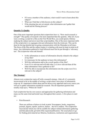 ‘How to Write a Documentary Script’


           •   If I were a member of the audience, what would I want to learn about this
               subject?
           •   What can I find that is little known on this subject?
           •   If the shooting has not yet started, what information can I gather that
               would aid the filming process?

Quantity Vs Quality

One of the more important questions that scriptwriters have is, “How much research is
enough?” The quality of research is far more important than the quantity. After all, if you
were a writing a script for a film on the First World War, you could spend a lifetime
studying the subject and never meet that script deadline. One of the more important skills
of the scriptwriter is to segregate relevant information from the irrelevant. This can be
done by having detailed and on-going communication with the filmmaker at all times.
The focus of the film and the subject matter it is dealing with must be kept in mind at all
times. Any information gathered or lead followed must first be put through a ‘relevancy
test’. The scriptwriter must ask himself:

           •   Is this information or source of information directly related to the subject
               of my film?
           •   Is it necessary for the audience to know this information?
           •   Will this information add to the overall quality of the film?
           •   Even if it is relevant and will add value, is it more relevant than all the
               other information I have gathered so far?
           •   Will I be able to incorporate this information into the script even if it is
               relevant to the subject?

The ‘Strategy’

Almost every scriptwriter starts off with a research strategy. After all, it’s extremely
inconvenient to be in the middle of writing a script when a new piece of information
crops up. It’s important to think about and list down every approach and every source you
will use to gather information needed for research. The all-important question that
usually crops up is, “Where do I look?”

Each scriptwriter has his own sources and approaches for gathering information and
many use the same tried and tested ways throughout their careers. A few places to start
are:

   •   Print Research :

       There are millions of places to look in print: Newspapers, books, magazines,
       journals, digests, reports, archives, diaries…the list is endless. The scriptwriter
       must decide which one will be suitable for subject-related information gathering
       and then physically get hold of the required publication. The usual places to go
       for finding print material are libraries, bookstores, institutions and organizations


                                                                                  Page 11 of 52
 