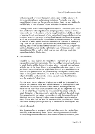 ‘How to Write a Documentary Script’


    with archives and, of course, the internet. Other places could be antique book
    stores, publishing houses and academic institutions. People also keep print
    material in their houses and that out-of-print, obscure thesis you were looking for
    could be lying in your neighbour’s house so it never hurts to ask around.

    Unless your film is about something extremely specific, chances are you’ll have a
    stack of a hundred relevant publications lying in your house waiting to be read.
    Chances also are you’ll probably not have enough time to read all of them. The art
    of scouring through large amounts of print material quickly can only be picked up
    over time, however a novice scriptwriter should try and train his eye to skim over
    words and stop to read bits of text which occur to him as something he could put
    in his script or which sounds interesting and should be kept aside. It also helps to
    keep a look out for ‘keywords’ or words that strike a chord because of their
    meaning. These words can be used later on in the script, if you are going to write
    narration. In addition, you may be exploring the idea of including visuals of print
    material in your film as well, in which case you must select and isolate this
    material carefully for filming later.

•   Field Research :

    Since film is a visual medium, it is integral that a scriptwriter get an accurate
    picture of the visual information in the film. He could go to the various locations
    in which the film will be shot, or to locations where events took place earlier or
    will take place in the future. The scriptwriter could attend related events or even
    put himself into places where the people in the film will be or would have been.
    He could even go to museums, art galleries or any kind of public viewing space
    where he could gather information. The ‘field’ exists only in relation to the
    subject of the film and therefore the options are endless and should be visited
    upon the scriptwriter’s discretion.

    Once the writer reaches a location, it is important to look out for things which
    might be relevant to the script. You could track events as they happened or look
    for clues that could reveal facts much like a detective. How to gather field
    material when on location is subjective to the film, but the scriptwriter must keep
    a look out for all things visual that can be incorporated as images within the
    script. The culture of the area should be learnt, the people met, the details noted.
    Once you gather this knowledge, you must keep it aside for future reference. It
    also helps when on a shooting location, to note things like where the sunlight
    comes from at what time and what the sounds are heard around the area. These
    little details will help you design the script in a more artistic and insightful way.

•   Interview Research :

    Nine times out of ten, a scriptwriter will be called upon to write a script about
    something he knows nothing about. Factual knowledge can usually be easily
    attained from print and field research; however the scriptwriter must also gather



                                                                               Page 12 of 52
 