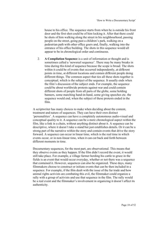 ‘How to Write a Documentary Script’


         house to his office. The sequence starts from when he is outside his front
         door and the first shot could be of him locking it. After that there could
         be shots of him walking along the street in his neighbourhood, passing
         people on the street, going past a children’s park, walking on a
         pedestrian path with other office goers and, finally, walking into the
         entrance of his office building. The shots in this sequence would all
         appear to be in chronological order and continuous.

   2.    A Compilation Sequence is a unit of information or thought and is
         sometimes called a ‘newsreel sequence’. There may be many breaks in
         time during this kind of sequence because the scope is broad. The shots
         within it could be of events that occurred independently, at different
         points in time, at different locations and contain different people doing
         different things. The common aspect that ties all these shots together is
         conceptual, which is the subject of the sequence. It usually ends when
         the film’s discussion of the subject ends. For example, the sequence
         could be about worldwide protests against war and could contain
         different shots of people from all parts of the globe, some holding
         banners, some marching hand-in-hand, some giving speeches etc. the
         sequence would end, when the subject of these protests ended in the
         film.

A scriptwriter has many choices to make when deciding about the content,
treatment and nature of sequences. They can have their own distinct
‘personalities’. A sequence can have a completely autonomous audio-visual and
conceptual quality to it. A sequence can be a mere chronological aspect within the
film, like a link in a chain, without anything distinct about it. A sequence can be
descriptive, where it doesn’t take a stand but just establishes details. Or it can be a
strong part of the narrative within the story and contain events that drive the story
forward. A sequence can occur in linear time, which is the real time in which
events occur, or in non-linear time, when it can cut back and forth between
different moments in time.

Documentary sequences, for the most part, are observational. This means that
they observe events as they happen. If the film didn’t record the event, it would
still take place. For example, a village farmer herding his cattle to graze in the
fields is an event that would occur everyday, whether or not there was a sequence
that contained it. However, sequences can also be organized. These days, many
filmmakers choose to construct or initiate events that can be then included in a
sequence. For example, if the film dealt with the issue of the fur trade and how
animal rights activists are combating this evil, the filmmaker could organize a
rally with a group of activists and use that sequence in the film. The rally would
be a real event and the filmmaker’s involvement in organizing it doesn’t affect its
authenticity.




                                                                           Page 18 of 52
 