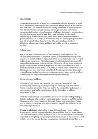 ‘How to Write a Documentary Script’


•   The Montage

    A montage is a sequence of sorts. It’s a process of combining a number of small
    shots and weaving them together to communicate a large amount of information
    in a short time. The shots are usually not strictly continuous in nature nor need
    they be compiled according to subject. A montage can create a whole new
    meaning out of the two original meanings of adjacent shots just by coupling them
    together in a flowing, musical way. This visual technique is often used
    extensively by filmmakers to cover either broad areas of subject matter or to
    portray emotion. For example, a documentary may use a montage to portray the
    past life of an individual character in the film, covering large chunks of
    childhood, adolescence, young adulthood and middle age, all in a matter of
    seconds.

•   Talking heads

    One of the most common features of a documentary is talking heads. This
    includes either interviews of people on camera or people talking directly to the
    audience on camera or both. Since documentary is non-fiction, the idea of people
    talking to the camera, or a filmmaker seated behind the camera is an acceptable
    story-telling/information giving technique. Often these talking heads are experts,
    people involved in the stories or people who are directly or indirectly related to
    the subject matter in some form. For example, a film on forest conservation in the
    Himalayas may have interviews with officials from the government forest dept,
    with villagers who live in the forests, with conservation experts, people involved
    with logging and maybe even people protesting against logging.

•   Colours, textures and Lines

    Elements of line, texture and colour all carry their own weights in a film,
    counteracting, reinforcing, counter pointing and balancing each other within
    frames in a complex system. These are read by the senses of the audience on a
    sub-conscious level and are used extensively by filmmakers to add new
    dimensions in film.

    With the advent of multi-coloured films, a whole new visual world opened up to
    both the audience, who could now see images as they existed in real life, and for
    filmmakers, who could experiment that much further with the medium. Colour
    and its presence or absence from a film can make a significant difference to the
    film’s message and mood.

    Colour Symbolism is when colour is used deliberately as a symbol on film.
    Colour speaks and the language of colour, harnessed in a film, is a powerful one.
    The choice of hues for certain items or its use in out-of-the-ordinary contexts and
    even the type of lighting used portrays subliminal messages to the audience. A red
    t-shirt worn by the subject during a sequence may subliminally portray him as a


                                                                             Page 19 of 52
 