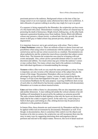 ‘How to Write a Documentary Script’


passionate person to the audience. Background colours or the time of day (an
orange sunset or an over-exposed, sunny afternoon) have their own symbolism. A
dark silhouette of a person walking in an alley may imply he is up to no good.

If a sequence is being organized by the filmmaker, the scriptwriter can have more
of a free hand with colour. Demonstrators wearing the colours of a funeral may be
protesting the death of democracy; Bright, kitsch clothing may, on the other hand,
represent a generation breaking away from tradition. Streets filled with different
colours may present a vibrant society, a cultural hub, festivity, growth; the same
streets in dull grey or faded colours may present poverty, disease and
degeneration.

It is important, however, not to get carried away with colour. That is where
Colour Pertinence comes in. There are millions of hues to choose from and vast
possibilities when using colour to communicate with the audience. It is easy to get
carried away and try and use colour excessively as a medium. Documentaries are
about authenticity and the scriptwriter must always remember that subject comes
before form. The elements the scriptwriter uses must be in keeping with real
events and people. Also, colour can be a powerful element when it is used with
discretion and subtlety. Too much colour may give irritate the audience’s senses
or may confuse them. Too many colours may lead to the audience overlooking
their individual significance or misunderstanding the message.

Textures within a film work on very much the same principles as colour. Texture
is important, not only in terms of the inherent texture of the subject but also the
texture of the image. Documentary filmmakers often use texture to their
advantage by giving old footage a ‘grainy’ texture, thereby signifying that the
footage is of real events that happened in the past. A ‘sepia’ texture is often used
in recreations/flashbacks for the same purpose. Layering of different shots on top
of each other in a half-dissolve has become a popular technique with documentary
filmmakers as it creates an almost musical texture.

Lines and form within a frame in a documentary film are also important and can
add another dimension. A man walking tall amidst the vertical columns of an old
building will immediately be perceived by the audience as someone powerful.
The same columns bathed in dark lighting so that only the layers are shown may
imply that he has a dark or negative power. In the same way, a man lying in a
field of short grass and looking at a flat, striking horizon may be perceived as
submissive to the grandeur of nature.

In feature films, these elements are used extensively by filmmakers and they can
be applied within real environments by documentary filmmakers as well. Even
though, in documentaries, there is sometimes little control over the objects and
locations to be shot on camera, the scriptwriter can still incorporate them into the
story in many ways by suggesting interesting shots and sequences that are
pertinent and relevant to the subject matter. However, this level of detail need not



                                                                          Page 20 of 52
 