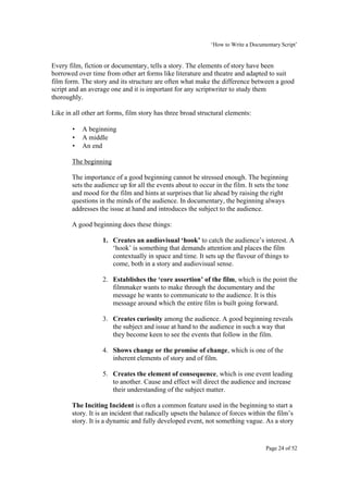 ‘How to Write a Documentary Script’


Every film, fiction or documentary, tells a story. The elements of story have been
borrowed over time from other art forms like literature and theatre and adapted to suit
film form. The story and its structure are often what make the difference between a good
script and an average one and it is important for any scriptwriter to study them
thoroughly.

Like in all other art forms, film story has three broad structural elements:

       •   A beginning
       •   A middle
       •   An end

       The beginning

       The importance of a good beginning cannot be stressed enough. The beginning
       sets the audience up for all the events about to occur in the film. It sets the tone
       and mood for the film and hints at surprises that lie ahead by raising the right
       questions in the minds of the audience. In documentary, the beginning always
       addresses the issue at hand and introduces the subject to the audience.

       A good beginning does these things:

                   1. Creates an audiovisual ‘hook’ to catch the audience’s interest. A
                      ‘hook’ is something that demands attention and places the film
                      contextually in space and time. It sets up the flavour of things to
                      come, both in a story and audiovisual sense.

                   2. Establishes the ‘core assertion’ of the film, which is the point the
                      filmmaker wants to make through the documentary and the
                      message he wants to communicate to the audience. It is this
                      message around which the entire film is built going forward.

                   3. Creates curiosity among the audience. A good beginning reveals
                      the subject and issue at hand to the audience in such a way that
                      they become keen to see the events that follow in the film.

                   4. Shows change or the promise of change, which is one of the
                      inherent elements of story and of film.

                   5. Creates the element of consequence, which is one event leading
                      to another. Cause and effect will direct the audience and increase
                      their understanding of the subject matter.

       The Inciting Incident is often a common feature used in the beginning to start a
       story. It is an incident that radically upsets the balance of forces within the film’s
       story. It is a dynamic and fully developed event, not something vague. As a story


                                                                                  Page 24 of 52
 