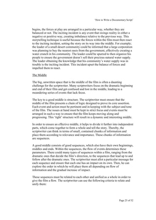‘How to Write a Documentary Script’


begins, the forces at play are arranged in a particular way, whether they are
balanced or not. The inciting incident is any event that swings reality in either a
negative or positive way, creating imbalance relative to the previous way. This
storytelling technique is useful because the forces within the film must then react
to the inciting incident, setting the story on its way into the middle. For example;
the leader of a small desert community could be informed that a large corporation
was planning to buy the nearest oasis from the government, effectively creating a
water crunch in his community. The leader could be spurred to then organize his
people to ensure the government doesn’t sell their precious natural water supply.
The leader obtaining the knowledge that his community’s water supply was in
trouble is the inciting incident. This incident upset the balance of forces and
impelled them to react.

The Middle

The big, unwritten space that is the middle of the film is often a daunting
challenge for the scriptwriter. Many scriptwriters focus on the dramatic beginning
and end of their film and get confused and lost in the middle, leading to a
meandering series of events that lack focus.

The key to a good middle is structure. The scriptwriter must ensure that the
middle of the film presents a chain of logic designed to prove its core assertion.
Each event and action must be pertinent and in keeping with the subject and tone
of the film. The issues at hand must be kept in strict focus and events must be
arranged in such a way to ensure that the film keeps moving along and
progressing. This ‘tight’ structure will result in a dynamic and interesting middle.

In order to ensure an effective middle, it helps to divide it further into independent
parts, which come together to form a whole and tell the story. Thereby, the
scriptwriter can think in terms of small, contained chunks of information and
place them according to relevance and importance. These chunks of information
are sequences.

A good middle consists of good sequences, which also have their own beginnings,
middles and ends. Within the sequences, the flow of events determines these
parameters. There could many types of sequences within a film, ranging from the
dramatic ones that decide the film’s direction, to the sequences that lead up to and
follow after the dramatic ones. The scriptwriter must allot a particular message for
each sequence and ensure that each one has an impact on its own. Then, he can
explore the order in which he will place them all depending on flow of
information and the gradual increase of impact.

These sequences must be related to each other and unified as a whole in order to
give the film a flow. The scriptwriter can use the following criteria to relate and
unify them:




                                                                           Page 25 of 52
 