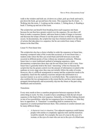 ‘How to Write a Documentary Script’


walk to the window and look out, sit down on a chair, pick up a book and read it,
put down the book, get up and leave the room. This sequence has five beats – 1.
Walking into the room, 2. Looking out the window, 3. Sitting down, 4. Reading a
book 5. Getting up and out of the room.

The scriptwriter can benefit from breaking down each sequence into beats
because he can then have greater control over the sequence. He can shave off
beats to make a sequence shorter, add more beats to make it longer or increase
and decrease the tempo of beats to suit the point of time in which the sequence
occurs. In documentary, the scriptwriter may have limited control over the nature
of actions that take place in a sequence, but he can control how many of them
feature in the final film.

Linear Vs Non-linear time

The scriptwriter also has a choice whether to order the sequences in linear time,
meaning a temporal order of the events that occurred, or in non-linear time, a
random order where the film can switch back and forth between events that
occurred at different points of time without any temporal continuity. Whereas
linear time is a more traditional method of arranging sequences, many
documentary scriptwriters these days opt for non-linear time to tell a story. Non-
linear time is generally held to the more ‘interesting’ of the two because the
scriptwriter has far greater control over the amount of information revealed to the
audience at every stage since they may not initially follow the order of events.
However, this is a difficult arrangement to master and the scriptwriter needs to be
completely clued into the audience reactions and provide information in a
succinct manner so as not to confuse or overwhelm them. The scriptwriter can
also combine the two arrangements to the extent that he can have some sequences
arranged chronologically and occasionally slip into the future or the past using
flashbacks and recreations.

Transitions

Every story needs to have a seamless progression between sequences for the
entire thing to work. For this, it needs to have something to link the tail of each
sequence to the head of the next sequence. Generally, we find this linking element
in one of two possibilities: what the two sequences have in common, or what they
have in opposition. A ‘Transition’ is something held in common by two
sequences or counter pointed between them. This common or counter element can
be many different things:

         -    A character trait or situation; Two adjacent sequences could feature
              people with similar or completely opposite traits and the transition
              would be smooth. For example; the eyes of a man to the eyes of a
              woman, or the eyes of a man who can see to the eyes of a blind man.




                                                                         Page 27 of 52
 