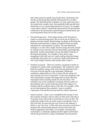 ‘How to Write a Documentary Script’


    allow their actions to ramify outward into their communities and
    into the world around them thereby affecting the lives of other
    people. The idea behind this technique is to start small with only a
    few people and a simpler story, then gradually build and add more
    dimensions to it in a powerful progression of events. For example;
    a story about a farmer’s land being repossessed by the government
    could lead to the documentary questioning government policy and
    involving farmers from all over the country.

•   Personal Progression – If the subject matter of the film doesn’t
    require an outward progression, then it can be just as effective to
    progress inwards instead. Human beings are deeper within than has
    been discovered and there is plenty of material inside our minds
    and hearts for a documentary to explore. The idea behind this
    technique is to start with a simple storyline and go from the outside
    in, making it more and more layered emotionally, psychologically,
    physically, morally and perhaps even go into darker elements of
    the human personality. For example; a story about a man
    struggling to deal with survivor’s guilt could go deep into human
    psychology and explore how we perceive death and dealing with
    surviving a deadly situation while another didn’t make it.

•   Symbolic ascension – There are countless, imaginative realms of
    symbolism to which a film could progress. The scriptwriter could
    build the symbolic energy of the story from the particular to the
    universal, from the specific to the archetypal. Subliminal
    symbolism, added subtly to a film in layers lifts the telling of a
    story into the next level of expression. As the story progresses, the
    film could feature concepts and images that are more and more
    meaningful until everything stands for universal ideas. This
    technique may not be completely in keeping with the realism of
    documentary, but it can be used extensively if the subject is in
    keeping with the symbolic nature of the film. For example; a film
    on art could progress from a painter’s story to symbolic
    expressions of art and the universal need for artistic expression.

•   Ironic ascension – Irony is not a straightforward concept. It sees
    life in duality and plays with our ideas of what seems and what is.
    To portray irony with words is easier than in a story on film. The
    scriptwriter needs to have an ironic sense to incorporate it into a
    film with élan. He must also put a lot of trust in the audience’s
    ability to ‘get’ the irony. A film with ironic ascension could show a
    progressively dominant play between actions and results and
    between appearance and reality. For example; a documentary
    could feature a community fighting for their right to information
    and for the government to release confidential local documents.


                                                               Page 29 of 52
 