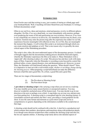 ‘How to Write a Documentary Script’


                                        INTRODUCTION
Gene Fowler once said that writing is easy, just a matter of staring at a blank page until
your forehead bleeds. Well, if anything will draw blood from your forehead, it’s writing a
brilliant documentary script!

Often in our real lives, ideas and emotions, mind and passion, revolve in different spheres
altogether. On film, if we see a dead body, we react immediately with emotion, perhaps
even pondering the waste of life and questioning our own existence. However, if we were
to see a dead body on a street as we drove by, our immediate reaction may be shock, even
revulsion. Emotion may enter the picture long after the experience has ended. In real life,
experiences become meaningful with reflection in time. In reel life, they are meaningful
the moment they happen. A well-written film script is an instrument through which you
can create emotion and epiphany at will. That is one reason why it is possibly the most
critical aspect of the filmmaking procedure.

The script is also, often, the most underrated aspect of the documentary process. A school
of thought suggests that the documentary-making process should be fluid and organic,
whereby the filmmaker experiences the film as he makes it. Many filmmakers write a
‘paper-edit’ after shooting in place of a script. This process has and does work with many
types of films. Especially when the filmmaker is recording events beyond his control like
political rallies, events, natural disasters, riots and demonstrations etc. However, in most
films, the filmmaker will find himself asking the question, “What should I shoot?” Here,
it is imperative to start out with a well-written script, whether or not things change during
the shooting process. Often preparing a script beforehand can make the difference
between a bad film and a good film. Or, at best, a good film and a great film.

There are two stages of documentary scriptwriting:

               (i)     The Pre-shoot or Shooting Script
               (ii)    The Post-shoot Script

A pre-shoot or shooting script is like carrying a map when you set out on a road trip.
You may stumble across many unseen barriers or unexpected surprises. You may
discover wonderful, uncharted areas off the beaten track. You may decide to go in one
direction or the next or perhaps even a third. A map helps you on your way and prevents
you from getting lost. A shooting script is a conceptual map for your shooting journey. It
consolidates research and outlines the film’s story, providing a visual guideline for the
shoot. It uses the same format and elements as a post-shoot script and can be as
comprehensive or generic depending on the information available to the scriptwriter at
that stage.

A shooting script should not be confused with a shot list. A shot list is a production tool
which contains shot numbers, descriptions and transitions along with production details.
Even though some director-scriptwriters often combine the shooting script and shot list,
the two are separate entities. A shooting script rarely delves into detailed aspects of


                                                                                   Page 3 of 52
 