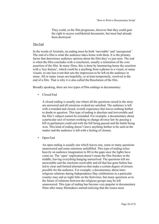 ‘How to Write a Documentary Script’


              They could, as the film progresses, discover that they could gain
              the right to access confidential documents, but most had already
              been destroyed.

The End

In the words of Aristotle, an ending must be both ‘inevitable’ and ‘unexpected.’
The end of a film is what the audience takes home with them. It is the primary
factor that determines audience opinion about the film they’ve just seen. The end
is when the film concludes with a conclusion, usually a reiteration of the core
assertion of the film. In many films, this is done by hammering home the assertion
with a ‘key feature’, which could be a anything from a phrase to a visual, or many
visuals, to one last event that sets the impression to be left on the audience in
stone. All or many issues are hopefully, or at least temporarily, resolved in the
end of a film. That is why it is also called the Resolution of the film.

Broadly speaking, there are two types of film endings in documentary:

   •   Closed End

       A closed ending is usually one where all the questions raised in the story
       are answered and all emotions evoked are satisfied. The audience is left
       with a rounded and closed, overall experience that leaves nothing further
       to doubt or question. This type of ending is absolute and irreversible and
       the film’s subject cannot be extended. For example; a documentary about
       a particular sect of women working to change divorce law by passing a
       bill in parliament could end with the bill being passed and the battle being
       won. This kind of ending doesn’t leave anything further to be said on the
       matter and the audience is left with a feeling of closure.

   •   Open End

       An open ending is usually one which leaves one, some or many questions
       unanswered and some emotions unfulfilled. This type of ending relies
       heavily on audience imagination to fill in the gaps once the lights have
       come on. The ‘open’ implication doesn’t mean the film finishes in the
       middle, leaving everything hanging unresolved. The questions left are
       answerable and the emotions resolvable and all that has gone before has
       led to clear and limited alternatives that make a certain degree of closure
       possible for the audience. For example; a documentary about inter-
       religious relations during Independence Day celebrations in a particular
       country may end as night falls on the festivities, but many questions as to
       the future of relations between the religious groups may be left
       unanswered. This type of ending has become very popular in documentary
       films after many filmmakers started realizing that the issues most




                                                                         Page 30 of 52
 